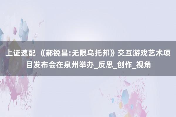 上证速配 《郝锐昌:无限乌托邦》交互游戏艺术项目发布会在泉州举办_反思_创作_视角