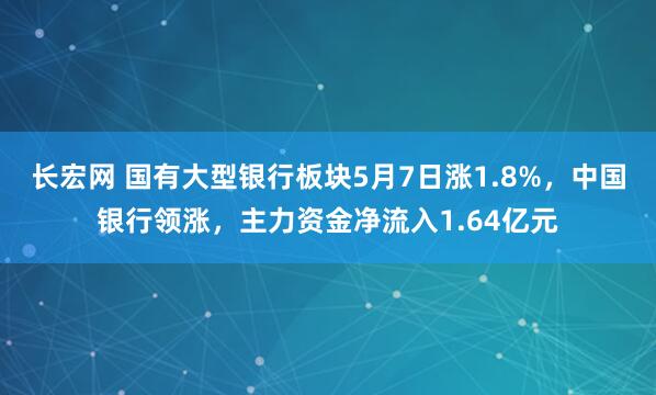 长宏网 国有大型银行板块5月7日涨1.8%，中国银行领涨，主力资金净流入1.64亿元