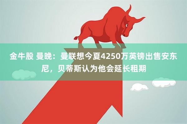 金牛股 曼晚：曼联想今夏4250万英镑出售安东尼，贝蒂斯认为他会延长租期