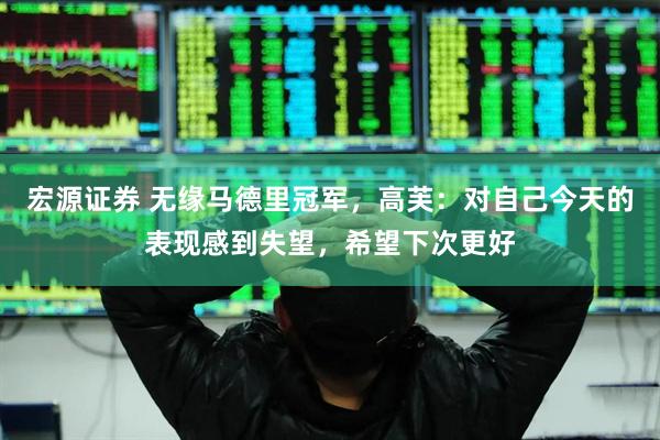 宏源证券 无缘马德里冠军，高芙：对自己今天的表现感到失望，希望下次更好