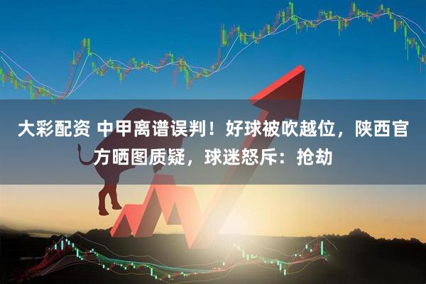 大彩配资 中甲离谱误判！好球被吹越位，陕西官方晒图质疑，球迷怒斥：抢劫