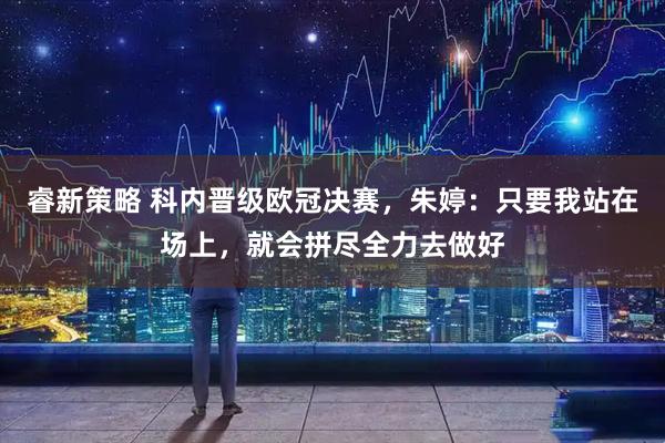 睿新策略 科内晋级欧冠决赛，朱婷：只要我站在场上，就会拼尽全力去做好