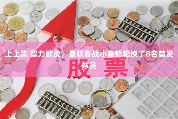 上上策 留力欧战，曼联客战小蜜蜂轮换了8名首发球员