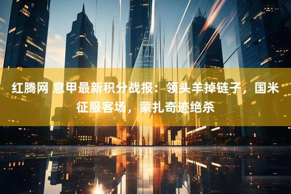 红腾网 意甲最新积分战报：领头羊掉链子，国米征服客场，蒙扎奇迹绝杀