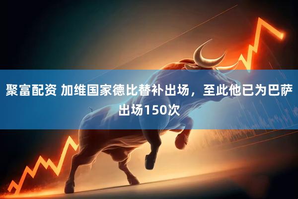 聚富配资 加维国家德比替补出场，至此他已为巴萨出场150次