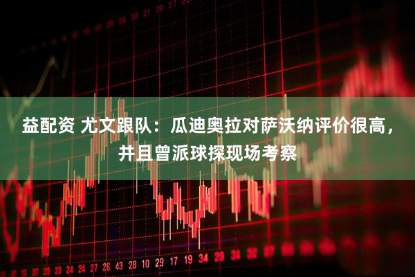 益配资 尤文跟队：瓜迪奥拉对萨沃纳评价很高，并且曾派球探现场考察