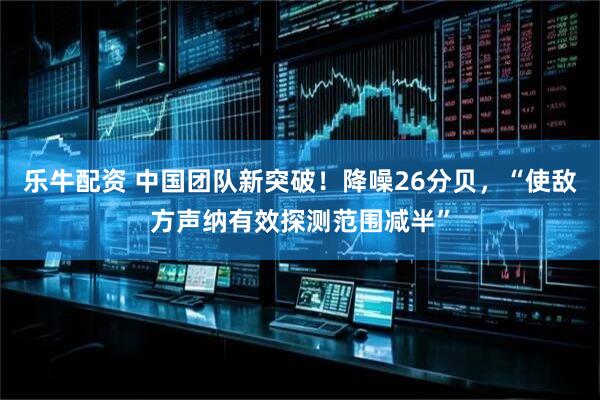 乐牛配资 中国团队新突破！降噪26分贝，“使敌方声纳有效探测范围减半”