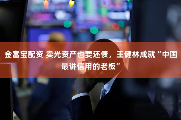 金富宝配资 卖光资产也要还债，王健林成就“中国最讲信用的老板”