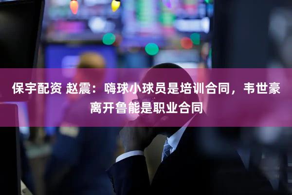 保宇配资 赵震：嗨球小球员是培训合同，韦世豪离开鲁能是职业合同