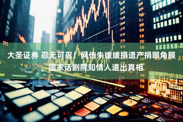 大圣证券 忍无可忍！网传朱媛媛捐遗产捐眼角膜，国家话剧院知情人道出真相
