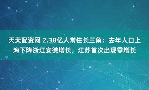 天天配资网 2.38亿人常住长三角：去年人口上海下降浙江安徽增长，江苏首次出现零增长