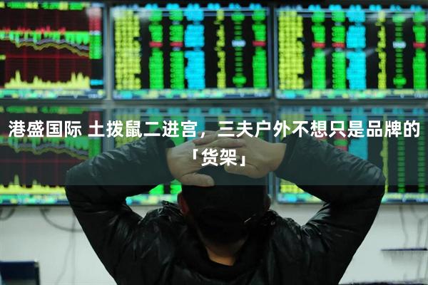 港盛国际 土拨鼠二进宫，三夫户外不想只是品牌的「货架」