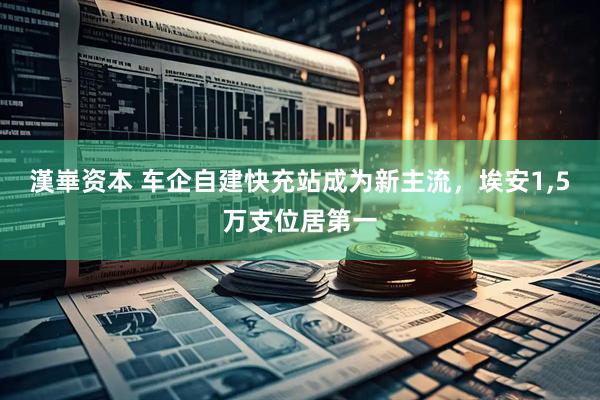 漢崋资本 车企自建快充站成为新主流，埃安1,5万支位居第一