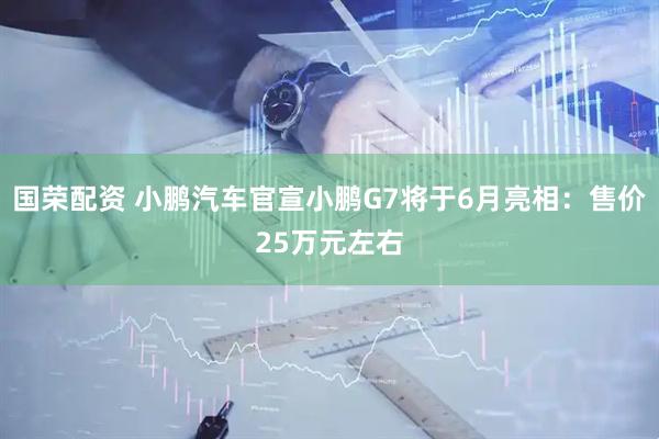 国荣配资 小鹏汽车官宣小鹏G7将于6月亮相：售价25万元左右