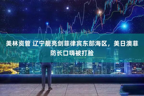 美林资管 辽宁舰亮剑菲律宾东部海区，美日澳菲防长口嗨被打脸