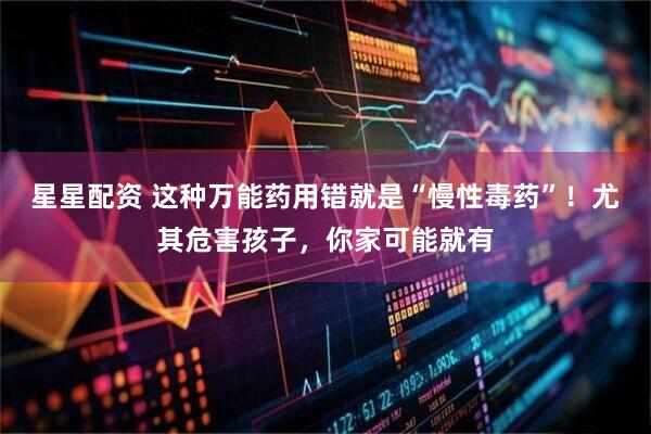 星星配资 这种万能药用错就是“慢性毒药”！尤其危害孩子，你家可能就有