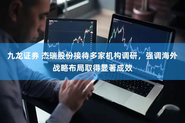 九龙证券 杰瑞股份接待多家机构调研，强调海外战略布局取得显著成效