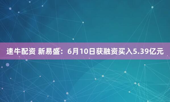 速牛配资 新易盛：6月10日获融资买入5.39亿元