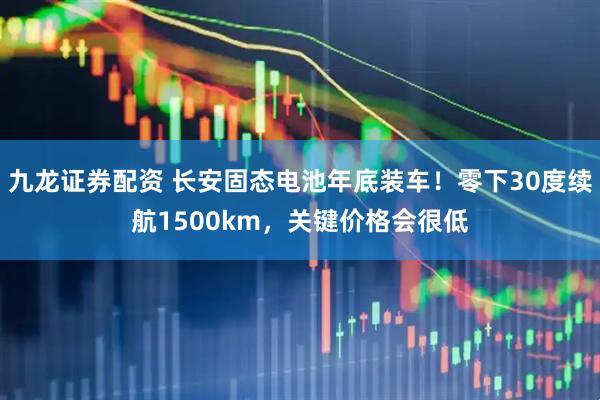 九龙证券配资 长安固态电池年底装车！零下30度续航1500km，关键价格会很低