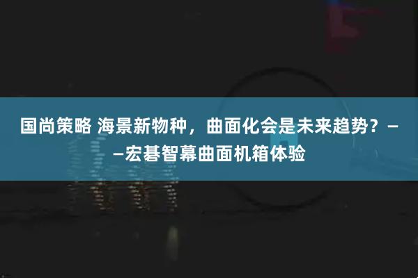 国尚策略 海景新物种，曲面化会是未来趋势？——宏碁智幕曲面机箱体验