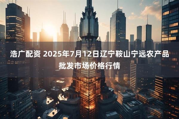 浩广配资 2025年7月12日辽宁鞍山宁远农产品批发市场价格行情