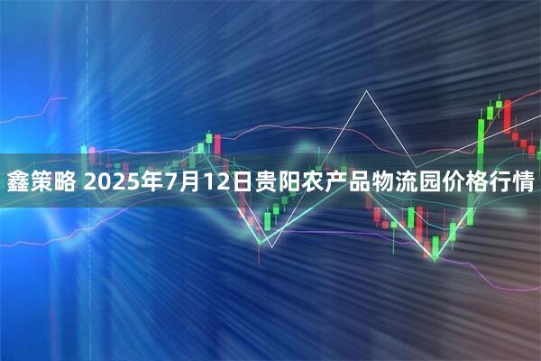 鑫策略 2025年7月12日贵阳农产品物流园价格行情