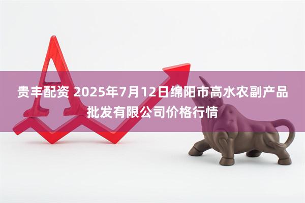 贵丰配资 2025年7月12日绵阳市高水农副产品批发有限公司价格行情