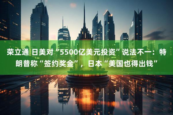 荣立通 日美对“5500亿美元投资”说法不一：特朗普称“签约奖金”，日本“美国也得出钱”