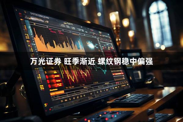 万光证券 旺季渐近 螺纹钢稳中偏强