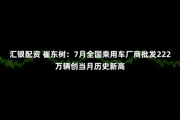 汇银配资 崔东树：7月全国乘用车厂商批发222万辆创当月历史新高