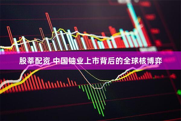 股莘配资 中国铀业上市背后的全球核博弈