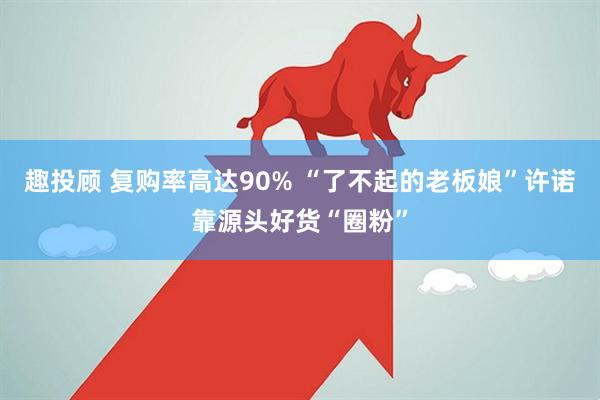 趣投顾 复购率高达90% “了不起的老板娘”许诺靠源头好货“圈粉”
