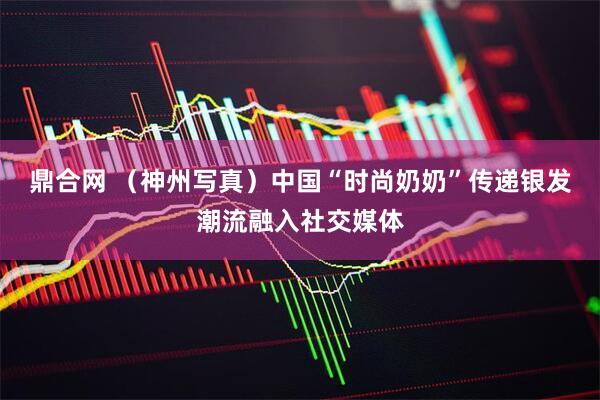 鼎合网 （神州写真）中国“时尚奶奶”传递银发潮流融入社交媒体