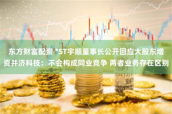 东方财富配资 *ST宇顺董事长公开回应大股东增资并济科技：不会构成同业竞争 两者业务存在区别