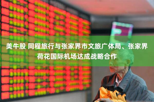 美牛股 同程旅行与张家界市文旅广体局、张家界荷花国际机场达成战略合作