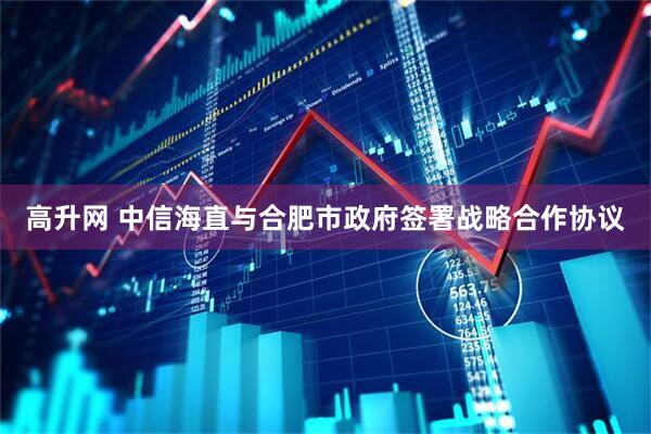 高升网 中信海直与合肥市政府签署战略合作协议
