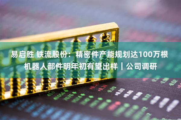 易启胜 铁流股份：精密件产能规划达100万根 机器人部件明年初有望出样｜公司调研