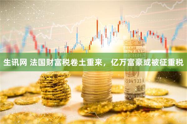 生讯网 法国财富税卷土重来，亿万富豪或被征重税