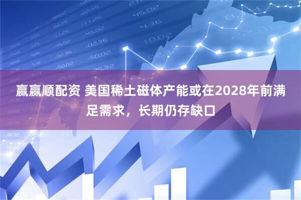 赢赢顺配资 美国稀土磁体产能或在2028年前满足需求，长期仍存缺口