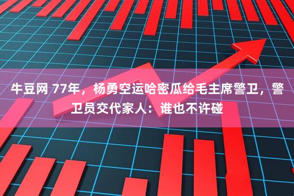 牛豆网 77年，杨勇空运哈密瓜给毛主席警卫，警卫员交代家人：谁也不许碰