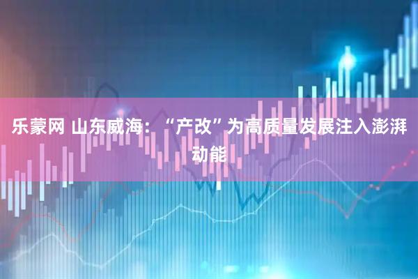 乐蒙网 山东威海：“产改”为高质量发展注入澎湃动能