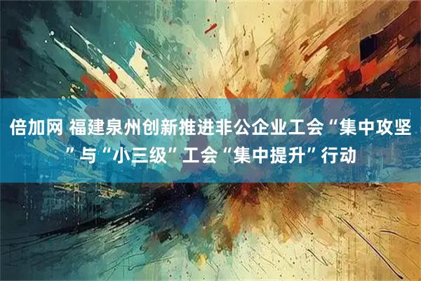 倍加网 福建泉州创新推进非公企业工会“集中攻坚”与“小三级”工会“集中提升”行动