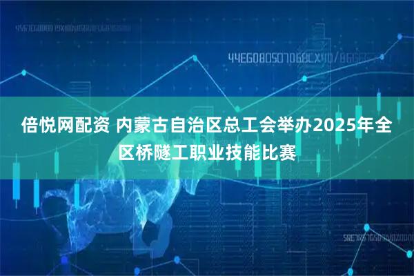 倍悦网配资 内蒙古自治区总工会举办2025年全区桥隧工职业技能比赛