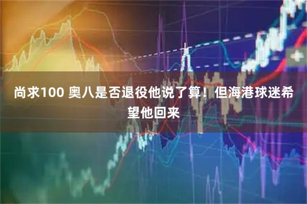 尚求100 奥八是否退役他说了算！但海港球迷希望他回来