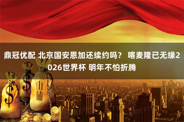 鼎冠优配 北京国安恩加还续约吗？ 喀麦隆已无缘2026世界杯 明年不怕折腾