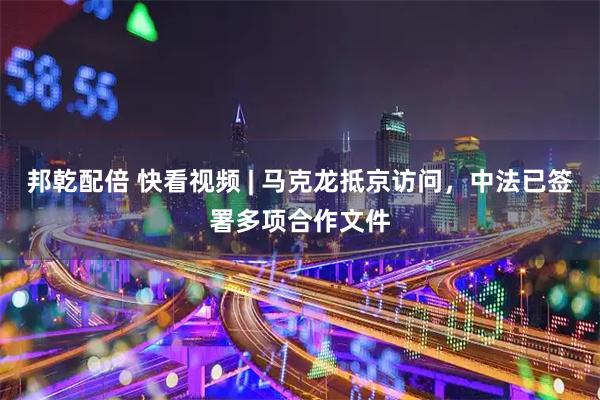 邦乾配倍 快看视频 | 马克龙抵京访问，中法已签署多项合作文件