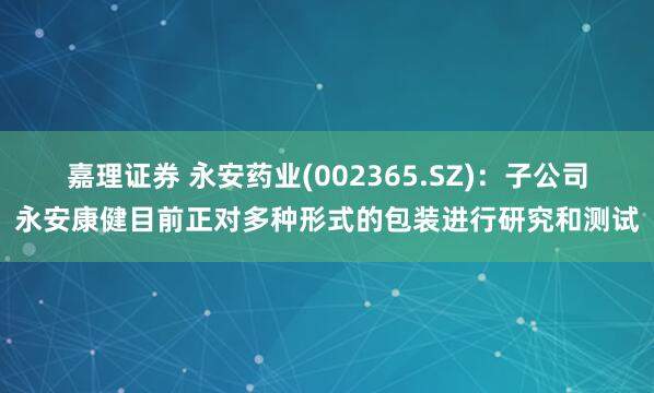 嘉理证券 永安药业(002365.SZ)：子公司永安康健目前正对多种形式的包装进行研究和测试
