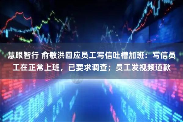 慧眼智行 俞敏洪回应员工写信吐槽加班：写信员工在正常上班，已要求调查；员工发视频道歉