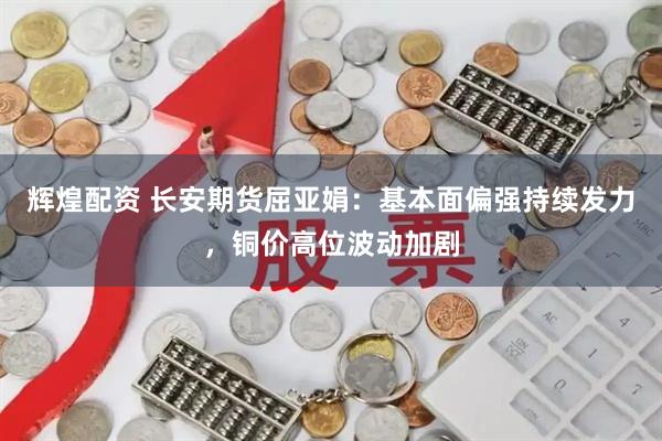 辉煌配资 长安期货屈亚娟：基本面偏强持续发力，铜价高位波动加剧