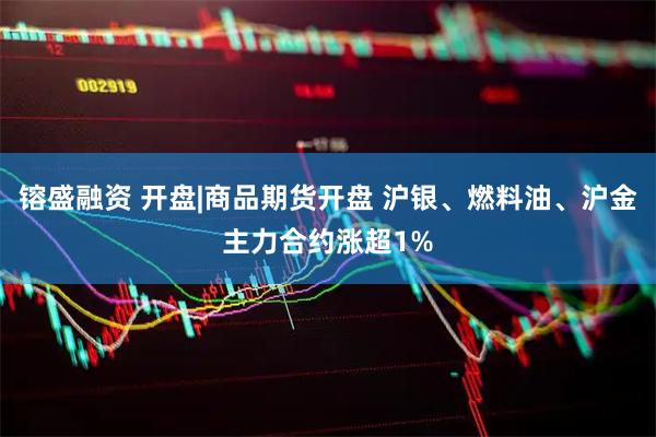 镕盛融资 开盘|商品期货开盘 沪银、燃料油、沪金主力合约涨超1%